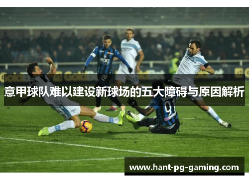 意甲球队难以建设新球场的五大障碍与原因解析