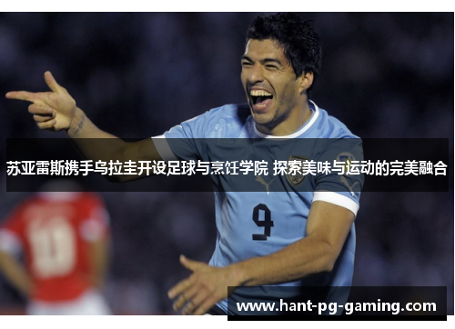 苏亚雷斯携手乌拉圭开设足球与烹饪学院 探索美味与运动的完美融合