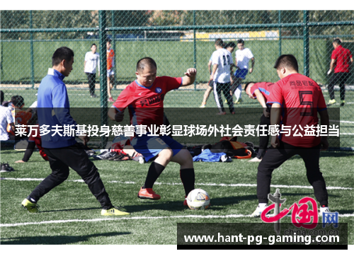 莱万多夫斯基投身慈善事业彰显球场外社会责任感与公益担当 莱万多夫斯基投身慈善事业彰显球场外社会责任感与公益担当