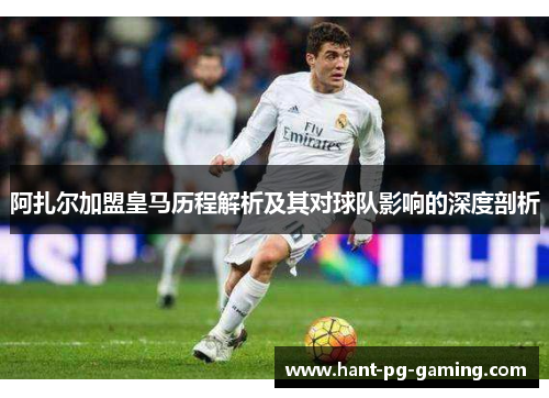 阿扎尔加盟皇马历程解析及其对球队影响的深度剖析