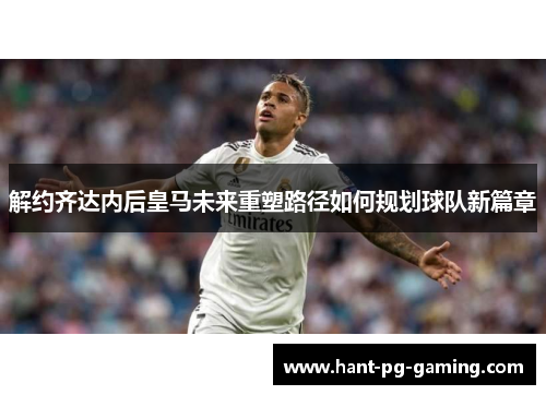 解约齐达内后皇马未来重塑路径如何规划球队新篇章 解约齐达内后皇马未来重塑路径如何规划球队新篇章