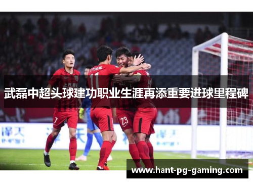 武磊中超头球建功职业生涯再添重要进球里程碑