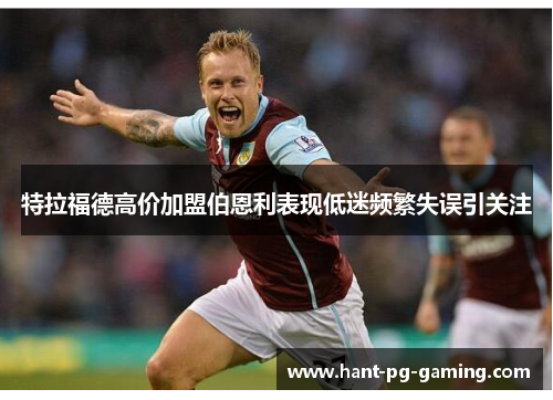 特拉福德高价加盟伯恩利表现低迷频繁失误引关注 特拉福德高价加盟伯恩利表现低迷频繁失误引关注