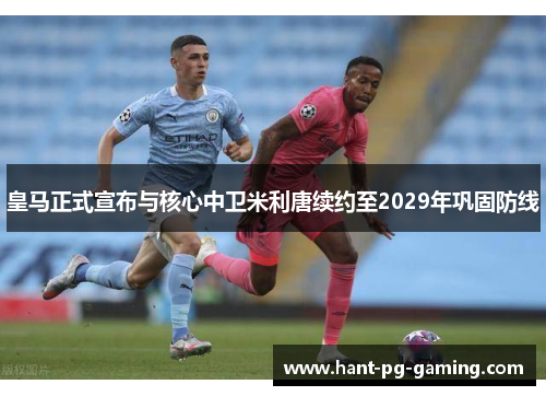皇马正式宣布与核心中卫米利唐续约至2029年巩固防线 皇马正式宣布与核心中卫米利唐续约至2029年巩固防线