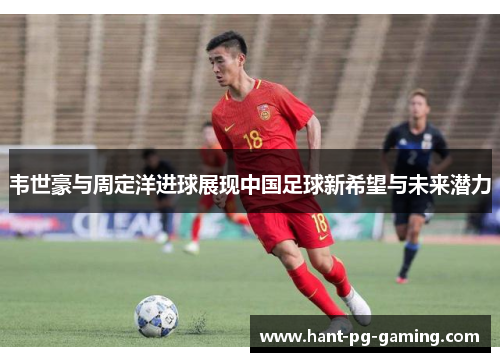 韦世豪与周定洋进球展现中国足球新希望与未来潜力
