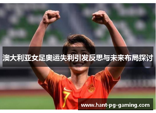 澳大利亚女足奥运失利引发反思与未来布局探讨